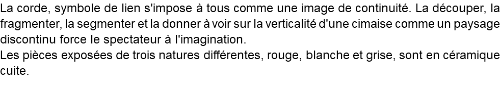 La corde, symbole de lien s'impose à tous comme une image de continuité. La découper, la fragmenter, la segmenter et la donner à voir sur la verticalité d'une cimaise comme un paysage discontinu force le spectateur à l'imagination. Les pièces exposées de trois natures différentes, rouge, blanche et grise, sont en céramique cuite. 